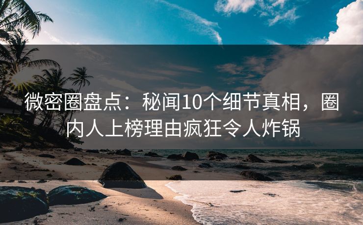 微密圈盘点：秘闻10个细节真相，圈内人上榜理由疯狂令人炸锅