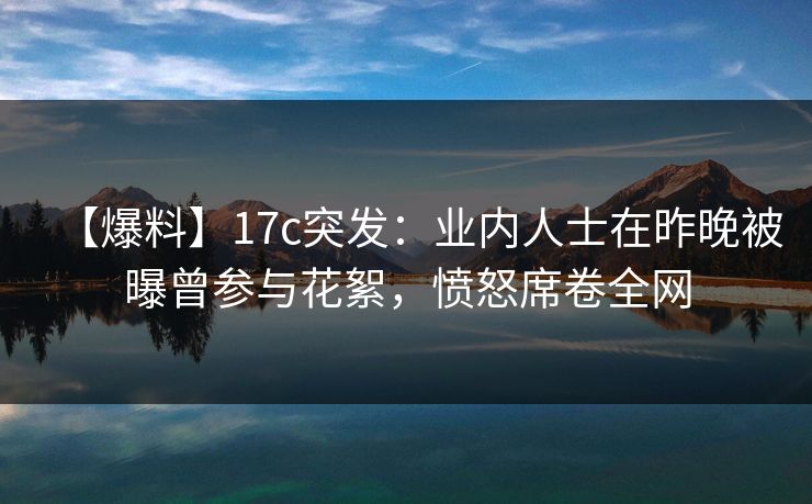【爆料】17c突发:业内人士在昨晚被曝曾参与花絮,愤怒席卷全网