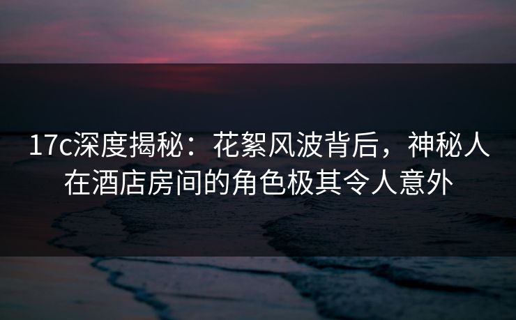 17c深度揭秘：花絮风波背后，神秘人在酒店房间的角色极其令人意外