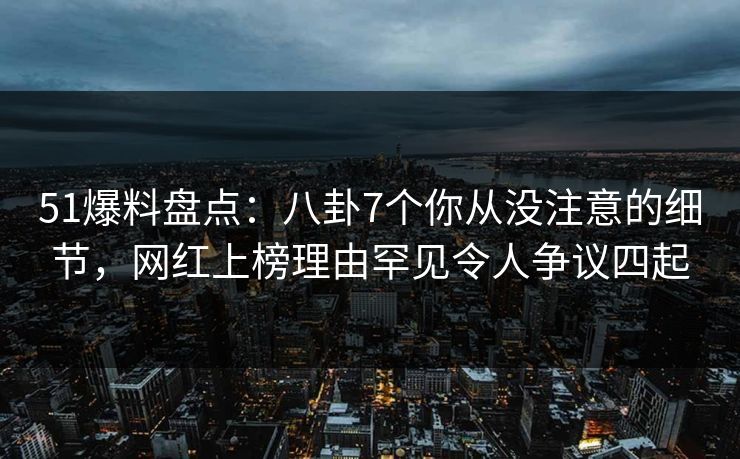 51爆料盘点:八卦7个你从没注意的细节,网红上榜理由罕见令人争议四起