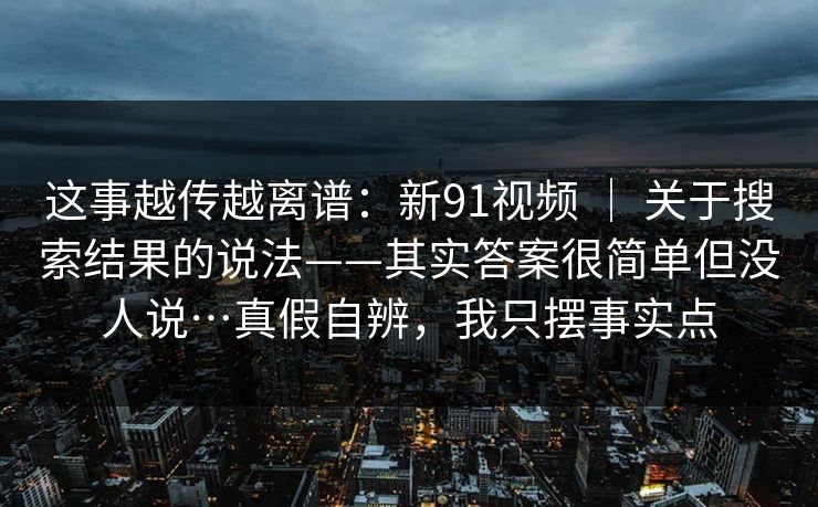 这事越传越离谱：新91视频 ｜ 关于搜索结果的说法——其实答案很简单但没人说…真假自辨，我只摆事实点