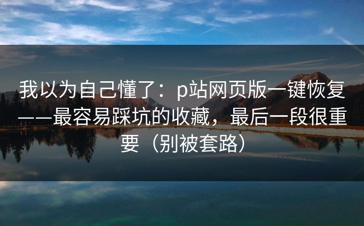 我以为自己懂了：p站网页版一键恢复——最容易踩坑的收藏，最后一段很重要（别被套路）