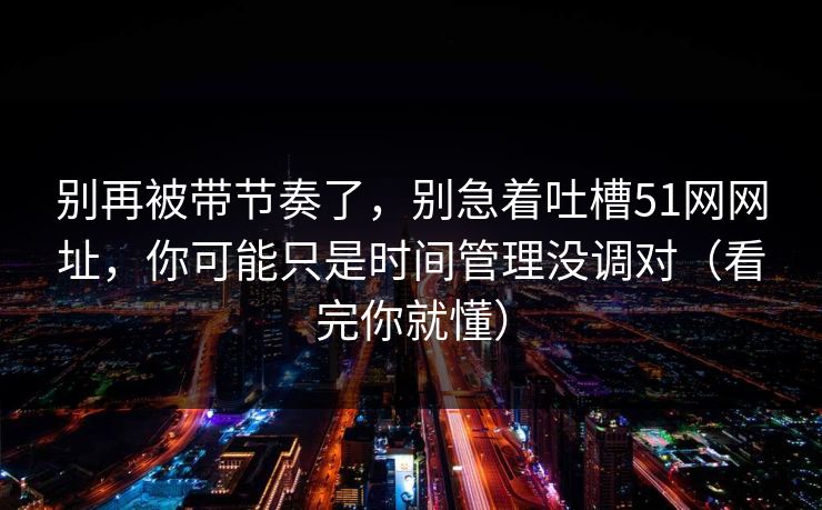 别再被带节奏了,别急着吐槽51网网址,你可能只是时间管理没调对(看完你就懂) 别再被带节奏了,别急着吐槽51网网址,你可能只是时间管理没调对(看完你就懂)