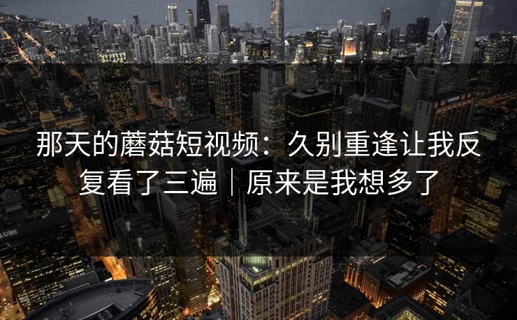 那天的蘑菇短视频：久别重逢让我反复看了三遍｜原来是我想多了