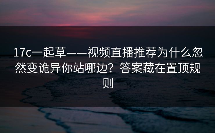 17c一起草——视频直播推荐为什么忽然变诡异你站哪边？答案藏在置顶规则
